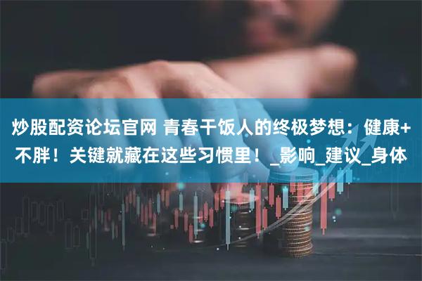 炒股配资论坛官网 青春干饭人的终极梦想：健康+不胖！关键就藏在这些习惯里！_影响_建议_身体