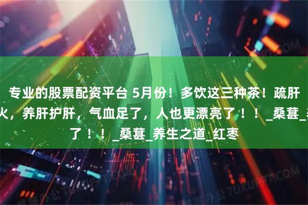 专业的股票配资平台 5月份！多饮这三种茶！疏肝理气，缓解肝火，养肝护肝，气血足了，人也更漂亮了 ！！_桑葚_养生之道_红枣