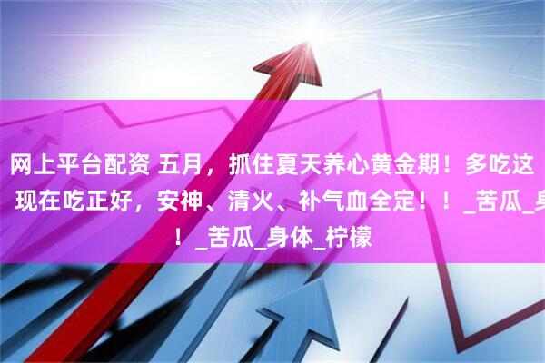 网上平台配资 五月，抓住夏天养心黄金期！多吃这3种食材，现在吃正好，安神、清火、补气血全定！！_苦瓜_身体_柠檬
