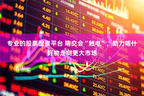 专业的股票配资平台 喀交会“触电”，助力喀什好物走向更大市场