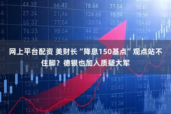 网上平台配资 美财长“降息150基点”观点站不住脚？德银也加入质疑大军