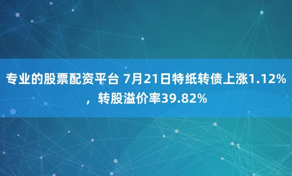 专业的股票配资平台 7月21日特纸转债上涨1.12%，转股溢价率39.82%