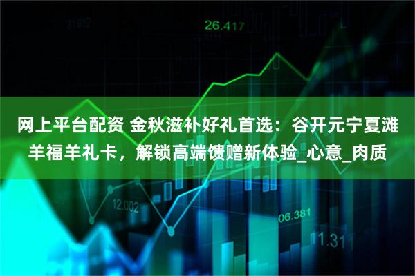 网上平台配资 金秋滋补好礼首选：谷开元宁夏滩羊福羊礼卡，解锁高端馈赠新体验_心意_肉质