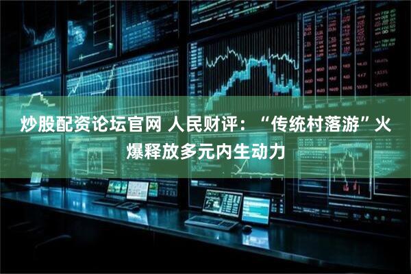 炒股配资论坛官网 人民财评：“传统村落游”火爆释放多元内生动力