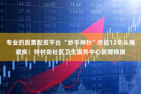 专业的股票配资平台 “妙手神针”终结12年头痛顽疾！钟村街社区卫生服务中心获赠锦旗