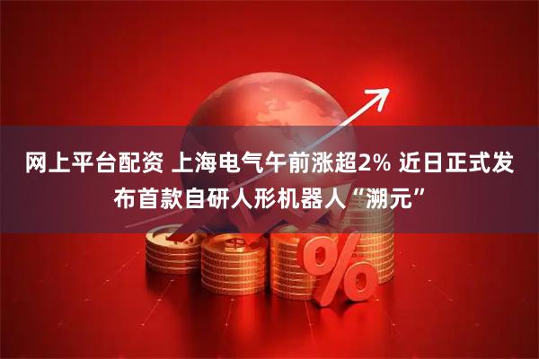 网上平台配资 上海电气午前涨超2% 近日正式发布首款自研人形机器人“溯元”
