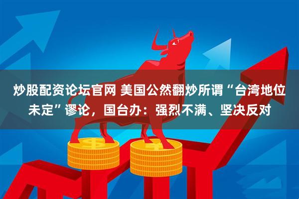 炒股配资论坛官网 美国公然翻炒所谓“台湾地位未定”谬论，国台办：强烈不满、坚决反对