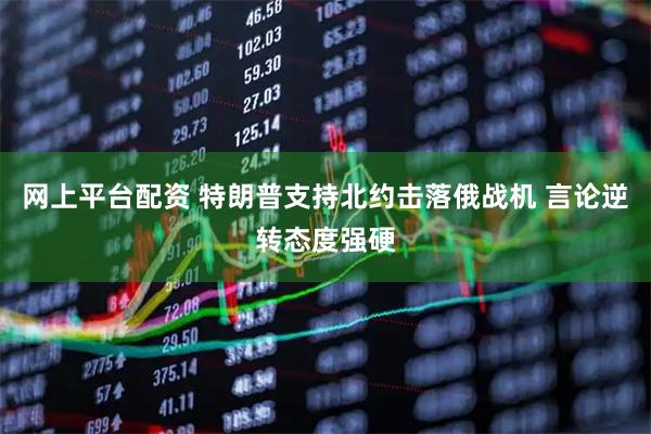 网上平台配资 特朗普支持北约击落俄战机 言论逆转态度强硬