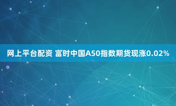 网上平台配资 富时中国A50指数期货现涨0.02%
