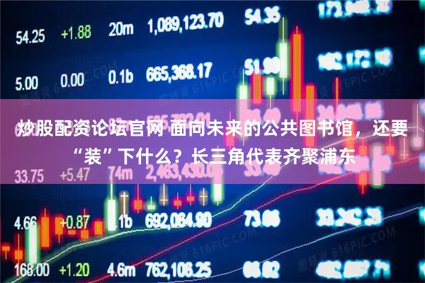 炒股配资论坛官网 面向未来的公共图书馆，还要“装”下什么？长三角代表齐聚浦东