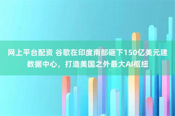 网上平台配资 谷歌在印度南部砸下150亿美元建数据中心，打造美国之外最大AI枢纽