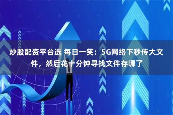 炒股配资平台选 每日一笑：5G网络下秒传大文件，然后花十分钟寻找文件存哪了
