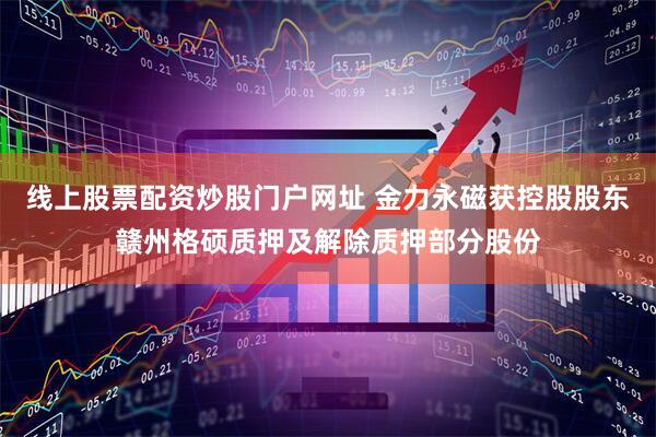 线上股票配资炒股门户网址 金力永磁获控股股东赣州格硕质押及解除质押部分股份