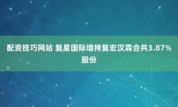 配资技巧网站 复星国际增持复宏汉霖合共3.87%股份