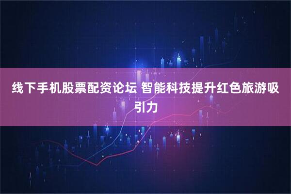 线下手机股票配资论坛 智能科技提升红色旅游吸引力
