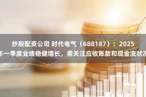 炒股配资公司 时代电气（688187）：2025年一季度业绩稳健增长，需关注应收账款和现金流状况