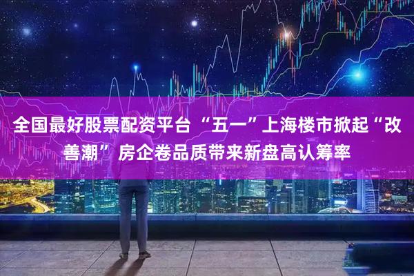 全国最好股票配资平台 “五一”上海楼市掀起“改善潮” 房企卷品质带来新盘高认筹率