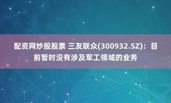 配资网炒股股票 三友联众(300932.SZ)：目前暂时没有涉及军工领域的业务