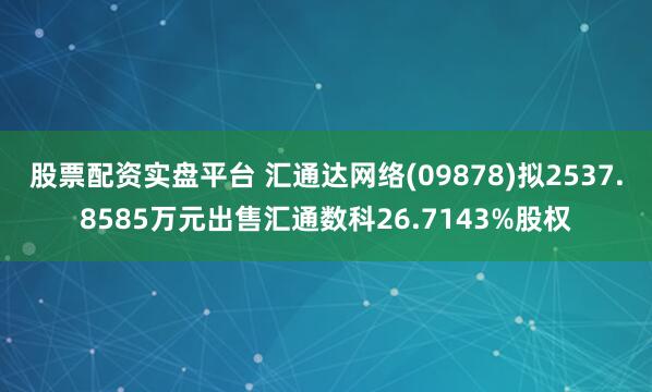 股票配资实盘平台 汇通达网络(09878)拟2537.8585万元出售汇通数科26.7143%股权