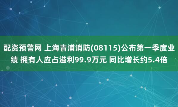 配资预警网 上海青浦消防(08115)公布第一季度业绩 拥有人应占溢利99.9万元 同比增长约5.4倍