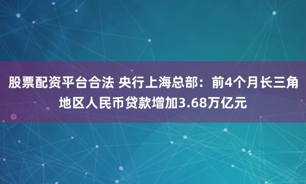 股票配资平台合法 央行上海总部：前4个月长三角地区人民币贷款增加3.68万亿元