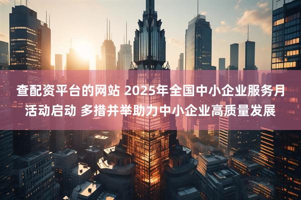 查配资平台的网站 2025年全国中小企业服务月活动启动 多措并举助力中小企业高质量发展