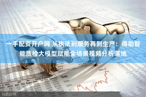 一手配资开户网 从执法到服务再到生产：得助智能质检大模型赋能全场景视频分析落地
