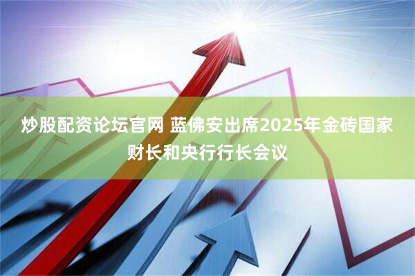 炒股配资论坛官网 蓝佛安出席2025年金砖国家财长和央行行长会议