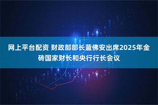 网上平台配资 财政部部长蓝佛安出席2025年金砖国家财长和央行行长会议