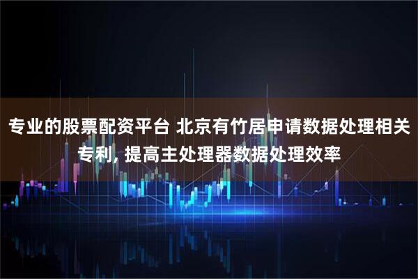 专业的股票配资平台 北京有竹居申请数据处理相关专利, 提高主处理器数据处理效率