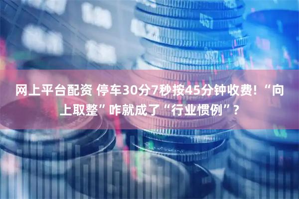 网上平台配资 停车30分7秒按45分钟收费! “向上取整”咋就成了“行业惯例”?