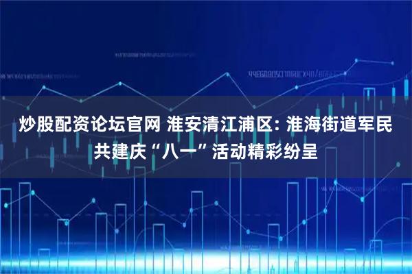 炒股配资论坛官网 淮安清江浦区: 淮海街道军民共建庆“八一”活动精彩纷呈