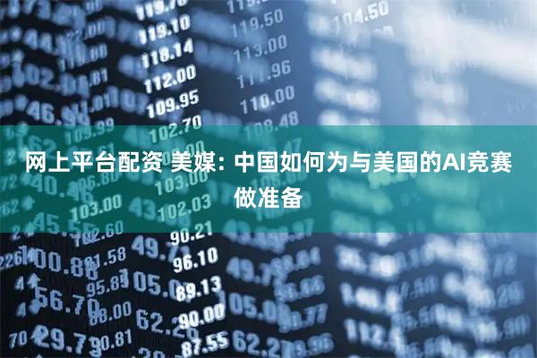 网上平台配资 美媒: 中国如何为与美国的AI竞赛做准备