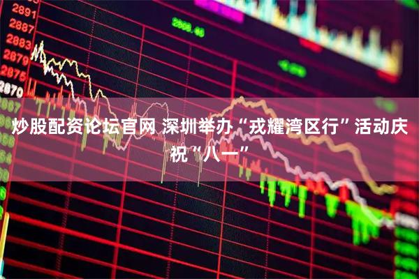 炒股配资论坛官网 深圳举办“戎耀湾区行”活动庆祝“八一”
