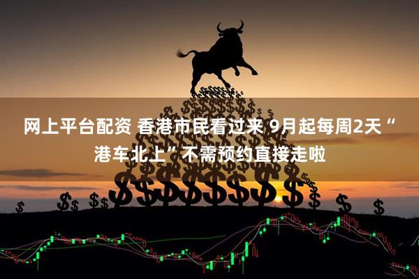 网上平台配资 香港市民看过来 9月起每周2天“港车北上”不需预约直接走啦