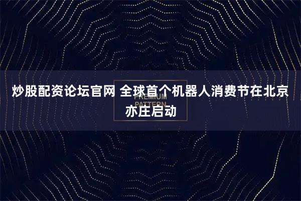 炒股配资论坛官网 全球首个机器人消费节在北京亦庄启动
