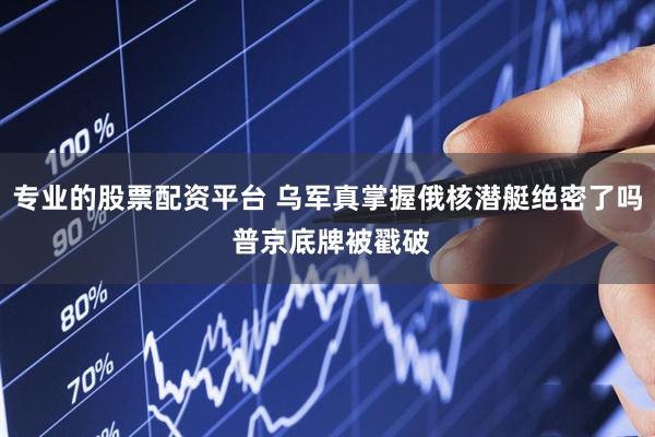 专业的股票配资平台 乌军真掌握俄核潜艇绝密了吗 普京底牌被戳破