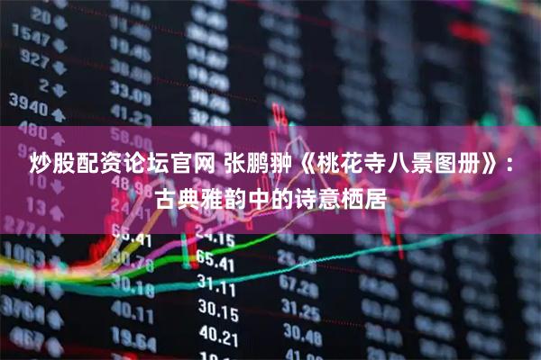 炒股配资论坛官网 张鹏翀《桃花寺八景图册》：古典雅韵中的诗意栖居
