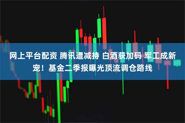 网上平台配资 腾讯遭减持 白酒获加码 军工成新宠！基金二季报曝光顶流调仓路线