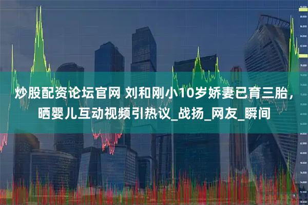 炒股配资论坛官网 刘和刚小10岁娇妻已育三胎，晒婴儿互动视频引热议_战扬_网友_瞬间