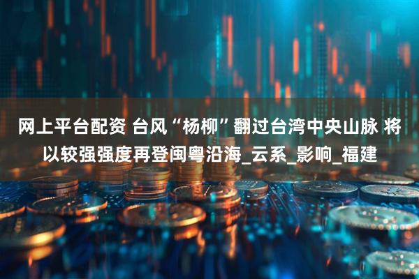 网上平台配资 台风“杨柳”翻过台湾中央山脉 将以较强强度再登闽粤沿海_云系_影响_福建