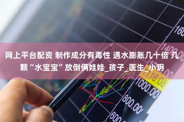 网上平台配资 制作成分有毒性 遇水膨胀几十倍 几颗“水宝宝”放倒俩娃娃_孩子_医生_小玥