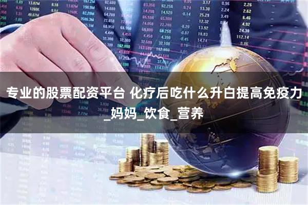 专业的股票配资平台 化疗后吃什么升白提高免疫力_妈妈_饮食_营养