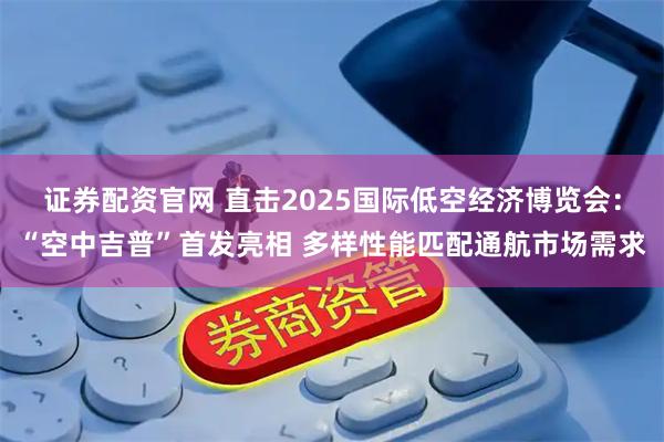 证券配资官网 直击2025国际低空经济博览会：“空中吉普”首发亮相 多样性能匹配通航市场需求