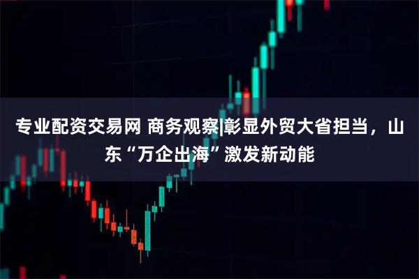 专业配资交易网 商务观察|彰显外贸大省担当，山东“万企出海”激发新动能