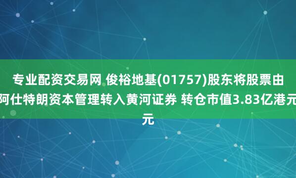 专业配资交易网 俊裕地基(01757)股东将股票由阿仕特朗资本管理转入黄河证券 转仓市值3.83亿港元