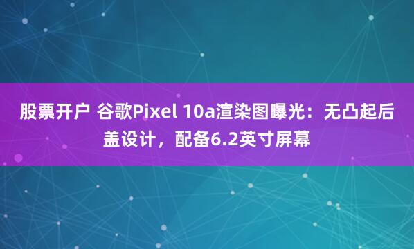 股票开户 谷歌Pixel 10a渲染图曝光：无凸起后盖设计，配备6.2英寸屏幕