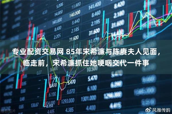 专业配资交易网 85年宋希濂与陈赓夫人见面，临走前，宋希濂抓住她哽咽交代一件事