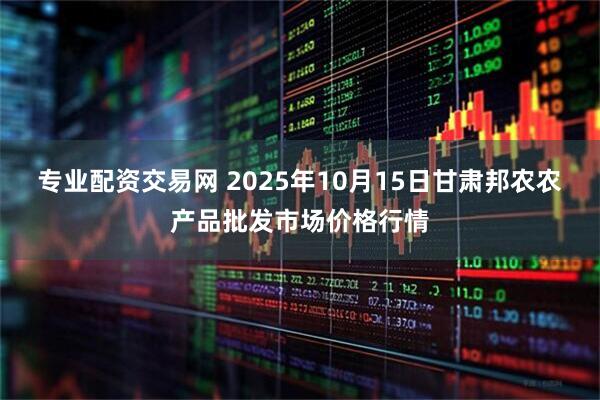 专业配资交易网 2025年10月15日甘肃邦农农产品批发市场价格行情