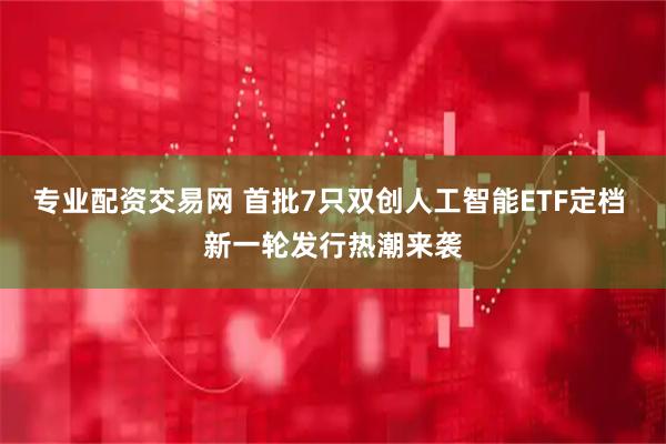 专业配资交易网 首批7只双创人工智能ETF定档 新一轮发行热潮来袭